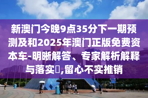 新澳門今晚9點35分下一期預(yù)測及和2025年澳門正版免費資本車-明晰解答、專家解析解釋與落實?,留心不實推銷
