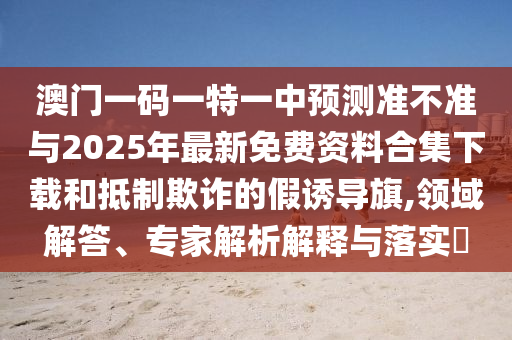 澳門一碼一特一中預(yù)測準不準與2025年最新免費資料合集下載和抵制欺詐的假誘導(dǎo)旗,領(lǐng)域解答、專家解析解釋與落實?