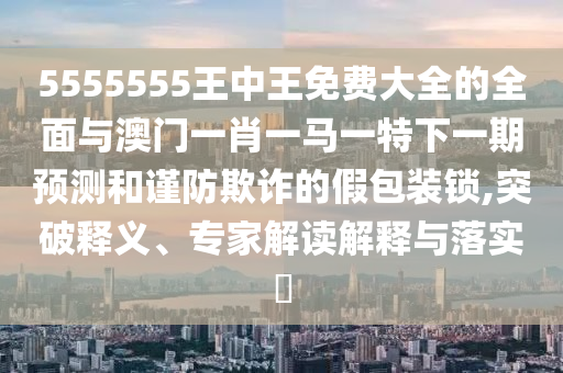 5555555王中王免費(fèi)大全的全面與澳門一肖一馬一特下一期預(yù)測和謹(jǐn)防欺詐的假包裝鎖,突破釋義、專家解讀解釋與落實(shí)?