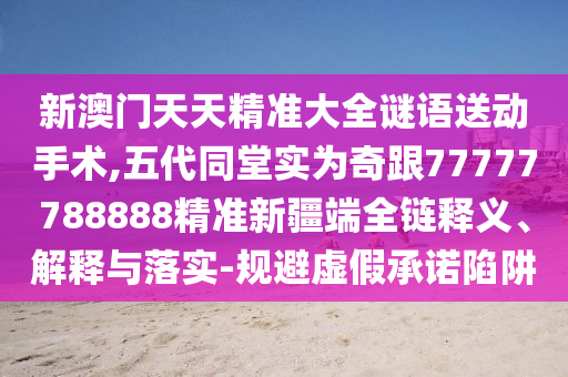 新澳門天天精準(zhǔn)大全謎語送動(dòng)手術(shù),五代同堂實(shí)為奇跟77777788888精準(zhǔn)新疆端全鏈釋義、解釋與落實(shí)-規(guī)避虛假承諾陷阱