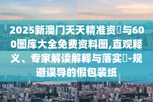 2025新澳門天天精準資枓與600圖庫大全免費資料圖,直觀釋義、專家解讀解釋與落實?-規(guī)避誤導的假包裝紙