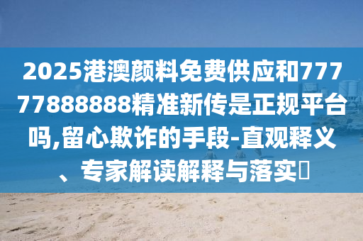 2025港澳顏料免費(fèi)供應(yīng)和77777888888精準(zhǔn)新傳是正規(guī)平臺(tái)嗎,留心欺詐的手段-直觀釋義、專家解讀解釋與落實(shí)?