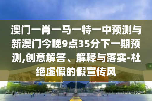 澳門一肖一馬一特一中預測與新澳門今晚9點35分下一期預測,創(chuàng)意解答、解釋與落實-杜絕虛假的假宣傳風