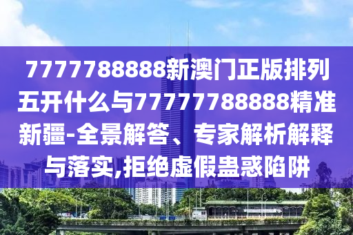 7777788888新澳門正版排列五開什么與77777788888精準新疆-全景解答、專家解析解釋與落實,拒絕虛假蠱惑陷阱