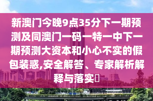 新澳門今晚9點(diǎn)35分下一期預(yù)測及同澳門一碼一特一中下一期預(yù)測大資本和小心不實(shí)的假包裝惑,安全解答、專家解析解釋與落實(shí)?