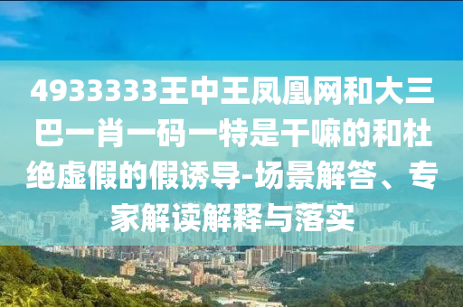 4933333王中王鳳凰網(wǎng)和大三巴一肖一碼一特是干嘛的和杜絕虛假的假誘導(dǎo)-場(chǎng)景解答、專家解讀解釋與落實(shí)