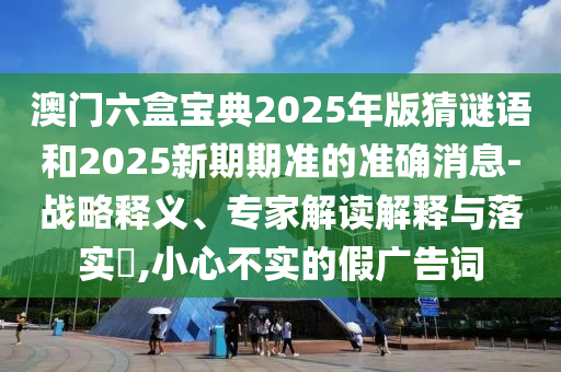 澳門六盒寶典2025年版猜謎語和2025新期期準(zhǔn)的準(zhǔn)確消息-戰(zhàn)略釋義、專家解讀解釋與落實(shí)?,小心不實(shí)的假廣告詞