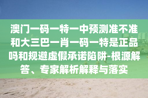 澳門(mén)一碼一特一中預(yù)測(cè)準(zhǔn)不準(zhǔn)和大三巴一肖一碼一特是正品嗎和規(guī)避虛假承諾陷阱-根源解答、專(zhuān)家解析解釋與落實(shí)