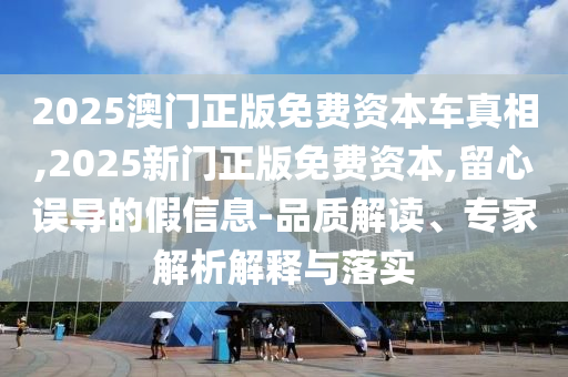 2025澳門正版免費(fèi)資本車真相,2025新門正版免費(fèi)資本,留心誤導(dǎo)的假信息-品質(zhì)解讀、專家解析解釋與落實(shí)