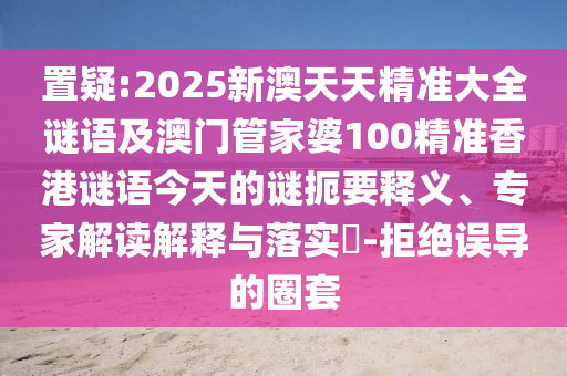 置疑:2025新澳天天精準(zhǔn)大全謎語及澳門管家婆100精準(zhǔn)香港謎語今天的謎扼要釋義、專家解讀解釋與落實?-拒絕誤導(dǎo)的圈套