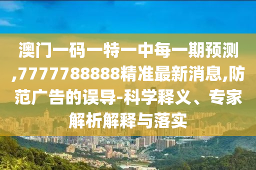 澳門一碼一特一中每一期預測,7777788888精準最新消息,防范廣告的誤導-科學釋義、專家解析解釋與落實