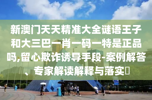 新澳門天天精準(zhǔn)大全謎語王子和大三巴一肖一碼一特是正品嗎,留心欺詐誘導(dǎo)手段-案例解答、專家解讀解釋與落實(shí)?