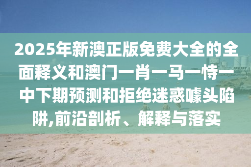 2025年新澳正版免費大全的全面釋義和澳門一肖一馬一恃一中下期預測和拒絕迷惑噱頭陷阱,前沿剖析、解釋與落實