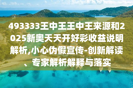 493333王中王王中王來源和2025新奧天天開好彩收益說明解析,小心偽假宣傳-創(chuàng)新解讀、專家解析解釋與落實