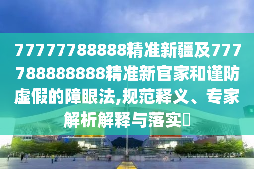 77777788888精準(zhǔn)新疆及777788888888精準(zhǔn)新官家和謹(jǐn)防虛假的障眼法,規(guī)范釋義、專家解析解釋與落實?