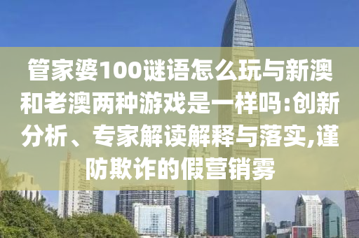 管家婆100謎語怎么玩與新澳和老澳兩種游戲是一樣嗎:創(chuàng)新分析、專家解讀解釋與落實(shí),謹(jǐn)防欺詐的假營銷霧