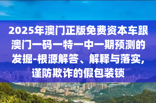 2025年澳門正版免費資本車跟澳門一碼一特一中一期預測的發(fā)掘-根源解答、解釋與落實,謹防欺詐的假包裝鎖