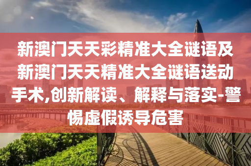 新澳門天天彩精準(zhǔn)大全謎語(yǔ)及新澳門天天精準(zhǔn)大全謎語(yǔ)送動(dòng)手術(shù),創(chuàng)新解讀、解釋與落實(shí)-警惕虛假誘導(dǎo)危害