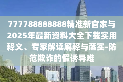 777788888888精準新官家與2025年最新資料大全下載實用釋義、專家解讀解釋與落實-防范欺詐的假誘導(dǎo)難
