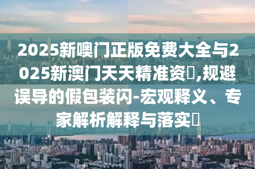 2025新噢門正版免費(fèi)大全與2025新澳門天天精準(zhǔn)資枓,規(guī)避誤導(dǎo)的假包裝閃-宏觀釋義、專家解析解釋與落實(shí)?