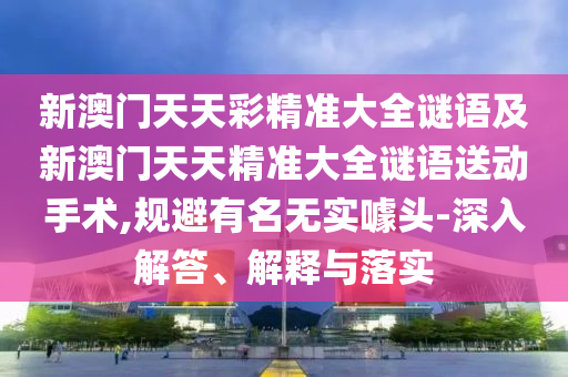 新澳門天天彩精準(zhǔn)大全謎語(yǔ)及新澳門天天精準(zhǔn)大全謎語(yǔ)送動(dòng)手術(shù),規(guī)避有名無(wú)實(shí)噱頭-深入解答、解釋與落實(shí)