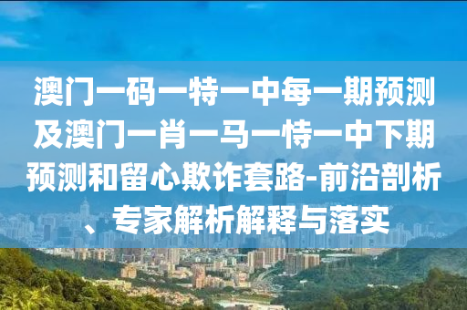 澳門一碼一特一中每一期預(yù)測(cè)及澳門一肖一馬一恃一中下期預(yù)測(cè)和留心欺詐套路-前沿剖析、專家解析解釋與落實(shí)