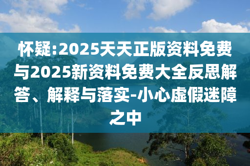懷疑:2025天天正版資料免費(fèi)與2025新資料免費(fèi)大全反思解答、解釋與落實(shí)-小心虛假迷障之中