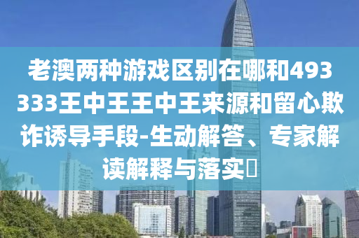 老澳兩種游戲區(qū)別在哪和493333王中王王中王來源和留心欺詐誘導手段-生動解答、專家解讀解釋與落實?