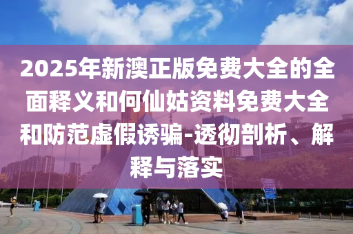 2025年新澳正版免費(fèi)大全的全面釋義和何仙姑資料免費(fèi)大全和防范虛假誘騙-透徹剖析、解釋與落實(shí)