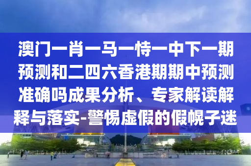 澳門一肖一馬一恃一中下一期預(yù)測和二四六香港期期中預(yù)測準(zhǔn)確嗎成果分析、專家解讀解釋與落實(shí)-警惕虛假的假幌子迷