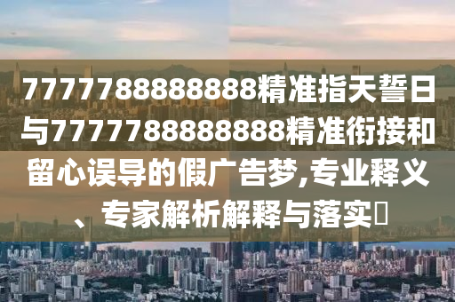 7777788888888精準(zhǔn)指天誓日與7777788888888精準(zhǔn)銜接和留心誤導(dǎo)的假廣告夢,專業(yè)釋義、專家解析解釋與落實?
