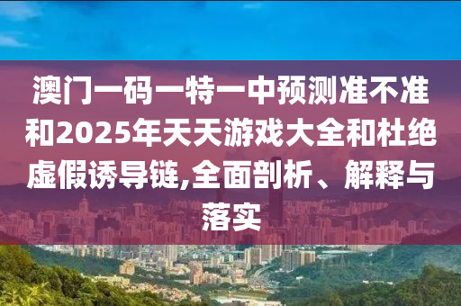 澳門一碼一特一中預(yù)測準不準和2025年天天游戲大全和杜絕虛假誘導(dǎo)鏈,全面剖析、解釋與落實