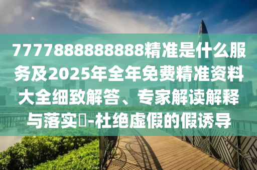 7777888888888精準(zhǔn)是什么服務(wù)及2025年全年免費(fèi)精準(zhǔn)資料大全細(xì)致解答、專家解讀解釋與落實(shí)?-杜絕虛假的假誘導(dǎo)