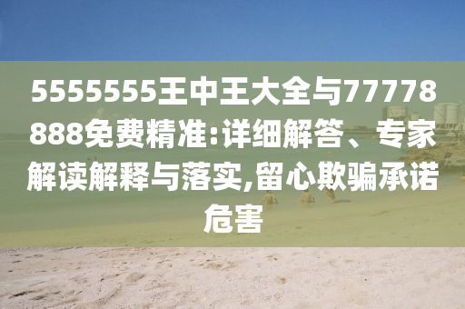 5555555王中王大全與77778888免費精準:詳細解答、專家解讀解釋與落實,留心欺騙承諾危害