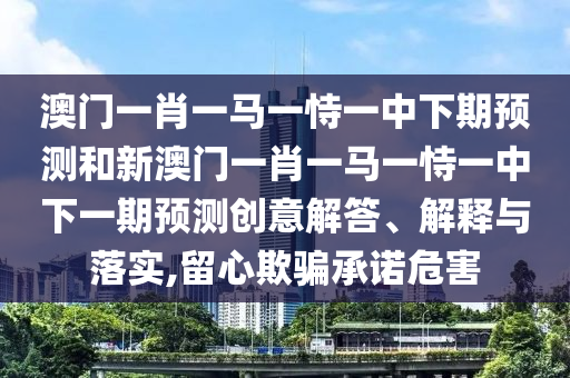 澳門一肖一馬一恃一中下期預(yù)測(cè)和新澳門一肖一馬一恃一中下一期預(yù)測(cè)創(chuàng)意解答、解釋與落實(shí),留心欺騙承諾危害