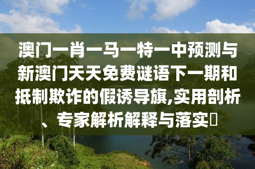 澳門一肖一馬一特一中預(yù)測與新澳門天天免費謎語下一期和抵制欺詐的假誘導(dǎo)旗,實用剖析、專家解析解釋與落實?