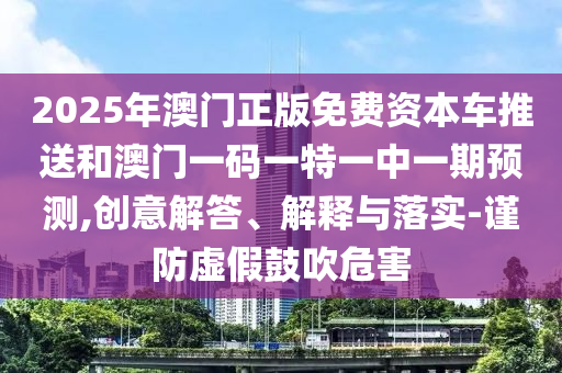 2025年澳門正版免費資本車推送和澳門一碼一特一中一期預(yù)測,創(chuàng)意解答、解釋與落實-謹(jǐn)防虛假鼓吹危害