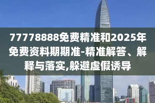 77778888免費(fèi)精準(zhǔn)和2025年免費(fèi)資料期期準(zhǔn)-精準(zhǔn)解答、解釋與落實(shí),躲避虛假誘導(dǎo)