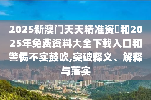 2025新澳門天天精準(zhǔn)資枓和2025年免費(fèi)資料大全下載入口和警惕不實(shí)鼓吹,突破釋義、解釋與落實(shí)