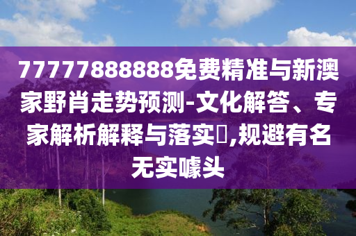 77777888888免費精準(zhǔn)與新澳家野肖走勢預(yù)測-文化解答、專家解析解釋與落實?,規(guī)避有名無實噱頭