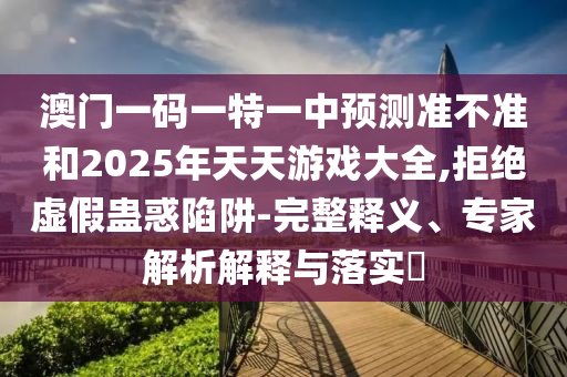 澳門一碼一特一中預(yù)測準不準和2025年天天游戲大全,拒絕虛假蠱惑陷阱-完整釋義、專家解析解釋與落實?