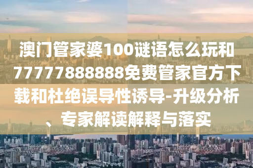 澳門管家婆100謎語怎么玩和77777888888免費(fèi)管家官方下載和杜絕誤導(dǎo)性誘導(dǎo)-升級(jí)分析、專家解讀解釋與落實(shí)