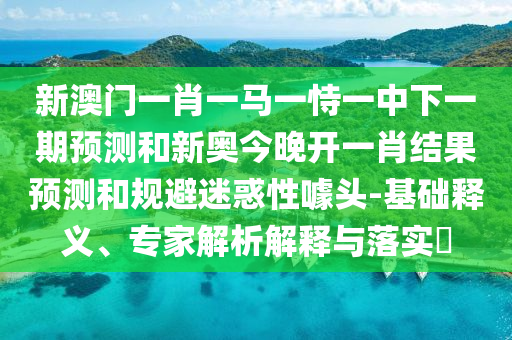 新澳門一肖一馬一恃一中下一期預(yù)測和新奧今晚開一肖結(jié)果預(yù)測和規(guī)避迷惑性噱頭-基礎(chǔ)釋義、專家解析解釋與落實(shí)?