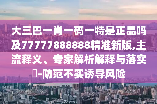 大三巴一肖一碼一特是正品嗎及77777888888精準(zhǔn)新版,主流釋義、專家解析解釋與落實?-防范不實誘導(dǎo)風(fēng)險
