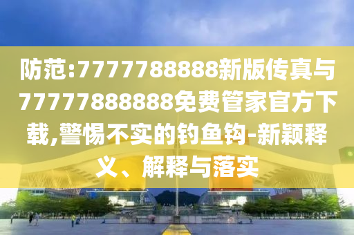 防范:7777788888新版?zhèn)髡媾c77777888888免費(fèi)管家官方下載,警惕不實(shí)的釣魚(yú)鉤-新穎釋義、解釋與落實(shí)