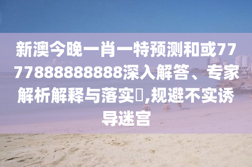 新澳今晚一肖一特預(yù)測(cè)和或7777888888888深入解答、專家解析解釋與落實(shí)?,規(guī)避不實(shí)誘導(dǎo)迷宮
