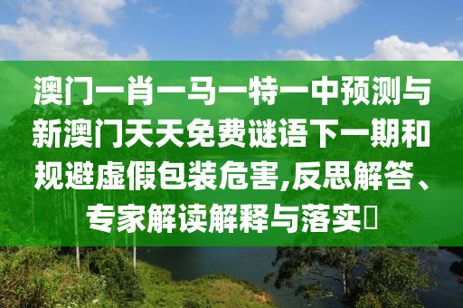 澳門一肖一馬一特一中預(yù)測與新澳門天天免費(fèi)謎語下一期和規(guī)避虛假包裝危害,反思解答、專家解讀解釋與落實(shí)?