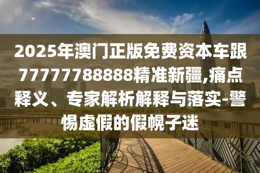 2025年澳門(mén)正版免費(fèi)資本車(chē)跟77777788888精準(zhǔn)新疆,痛點(diǎn)釋義、專(zhuān)家解析解釋與落實(shí)-警惕虛假的假幌子迷