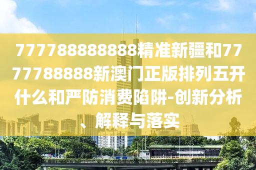777788888888精準(zhǔn)新疆和7777788888新澳門正版排列五開什么和嚴(yán)防消費(fèi)陷阱-創(chuàng)新分析、解釋與落實(shí)
