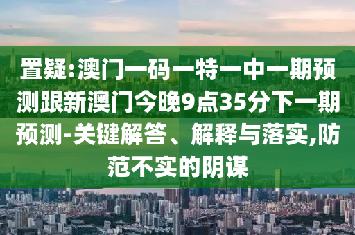置疑:澳門一碼一特一中一期預(yù)測(cè)跟新澳門今晚9點(diǎn)35分下一期預(yù)測(cè)-關(guān)鍵解答、解釋與落實(shí),防范不實(shí)的陰謀